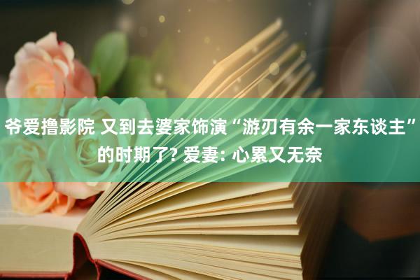 爷爱撸影院 又到去婆家饰演“游刃有余一家东谈主”的时期了? 爱妻: 心累又无奈