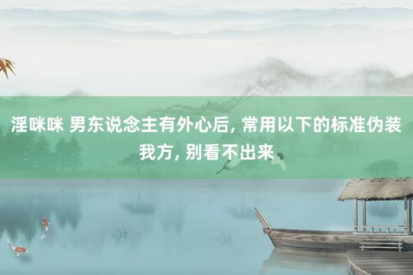 淫咪咪 男东说念主有外心后， 常用以下的标准伪装我方， 别看不出来