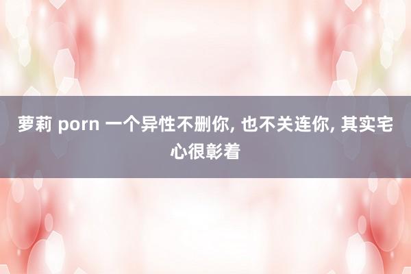 萝莉 porn 一个异性不删你， 也不关连你， 其实宅心很彰着