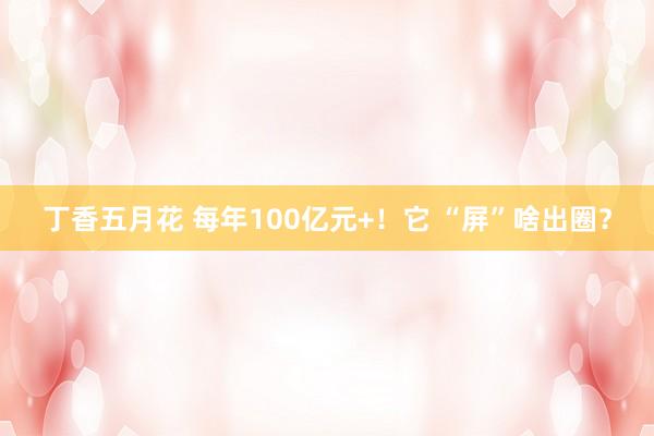 丁香五月花 每年100亿元+！它 “屏”啥出圈？