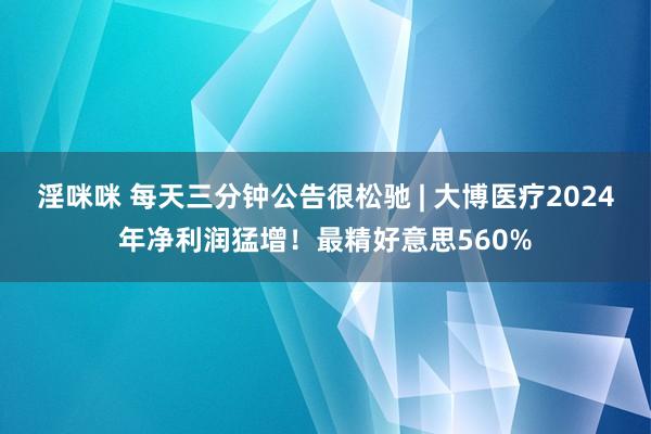 淫咪咪 每天三分钟公告很松驰 | 大博医疗2024年净利润猛增！最精好意思560%