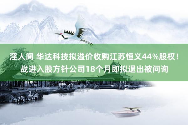 淫人阁 华达科技拟溢价收购江苏恒义44%股权！战进入股方针公司18个月即拟退出被问询
