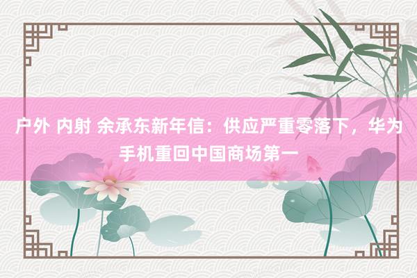 户外 内射 余承东新年信：供应严重零落下，华为手机重回中国商场第一