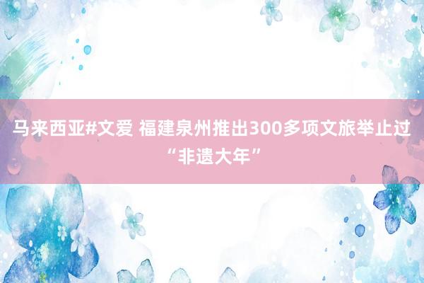 马来西亚#文爱 福建泉州推出300多项文旅举止过“非遗大年”