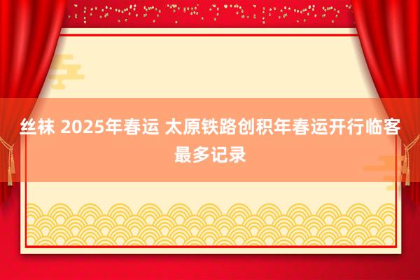 丝袜 2025年春运 太原铁路创积年春运开行临客最多记录