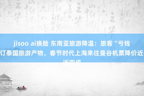 jisoo ai换脸 东南亚旅游降温：旅客“亏钱”退订泰国旅游产物，春节时代上海来往曼谷机票降价近四成