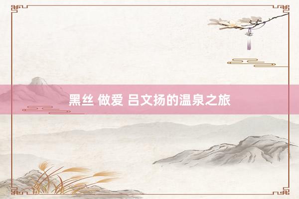 黑丝 做爱 吕文扬的温泉之旅