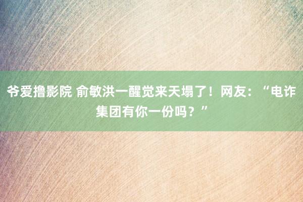 爷爱撸影院 俞敏洪一醒觉来天塌了！网友：“电诈集团有你一份吗？”