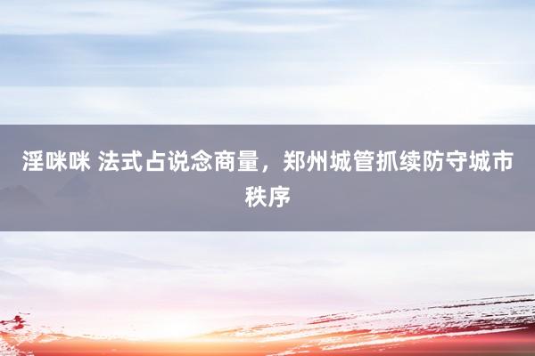 淫咪咪 法式占说念商量，郑州城管抓续防守城市秩序