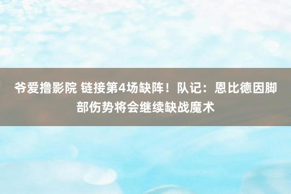 爷爱撸影院 链接第4场缺阵！队记：恩比德因脚部伤势将会继续缺战魔术