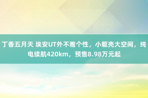 丁香五月天 埃安UT外不雅个性，小躯壳大空间，纯电续航420km，预售8.98万元起