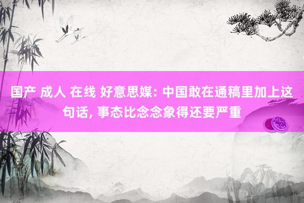 国产 成人 在线 好意思媒: 中国敢在通稿里加上这句话， 事态比念念象得还要严重