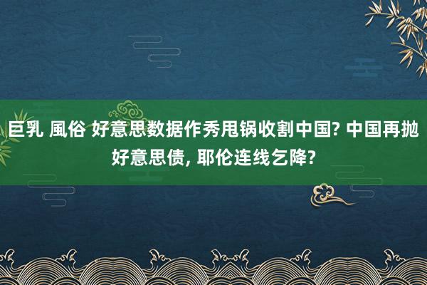 巨乳 風俗 好意思数据作秀甩锅收割中国? 中国再抛好意思债， 耶伦连线乞降?