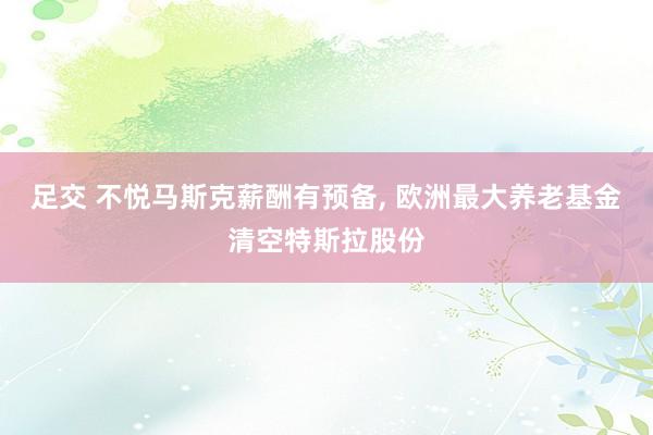 足交 不悦马斯克薪酬有预备， 欧洲最大养老基金清空特斯拉股份