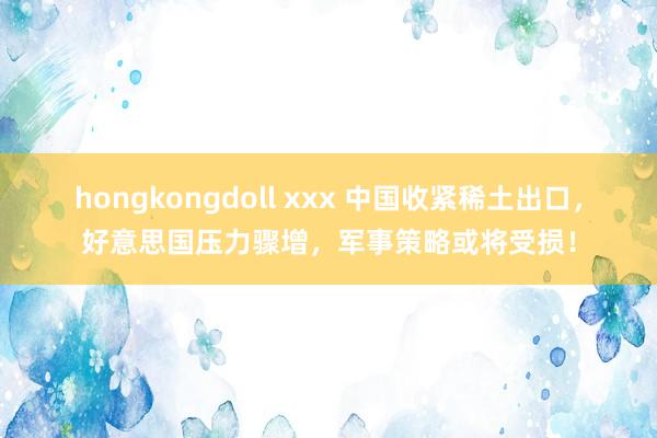 hongkongdoll xxx 中国收紧稀土出口，好意思国压力骤增，军事策略或将受损！