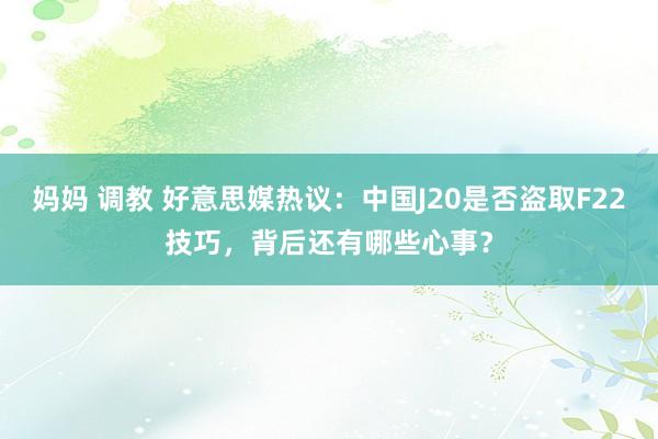 妈妈 调教 好意思媒热议：中国J20是否盗取F22技巧，背后还有哪些心事？