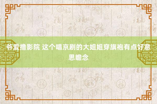 爷爱撸影院 这个唱京剧的大姐姐穿旗袍有点好意思瞻念