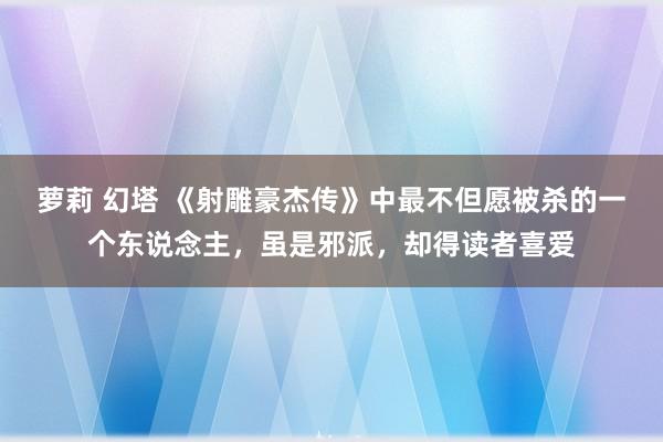 萝莉 幻塔 《射雕豪杰传》中最不但愿被杀的一个东说念主，虽是邪派，却得读者喜爱