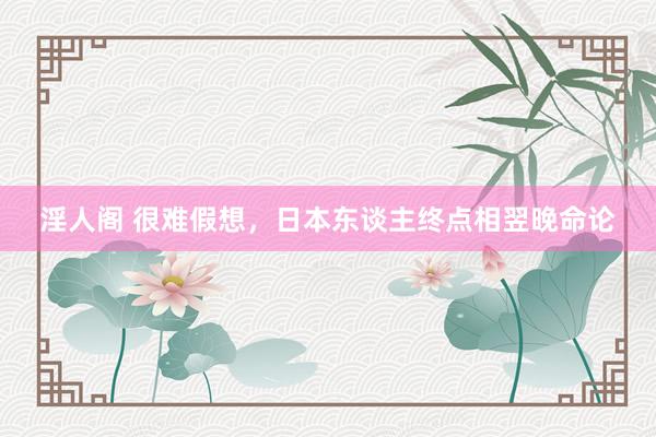 淫人阁 很难假想，日本东谈主终点相翌晚命论