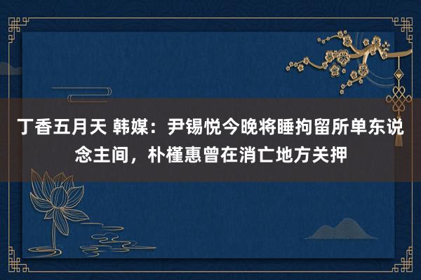 丁香五月天 韩媒：尹锡悦今晚将睡拘留所单东说念主间，朴槿惠曾在消亡地方关押