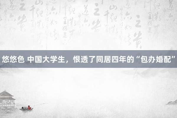 悠悠色 中国大学生，恨透了同居四年的“包办婚配”