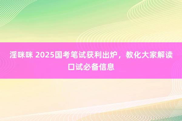 淫咪咪 2025国考笔试获利出炉，教化大家解读口试必备信息