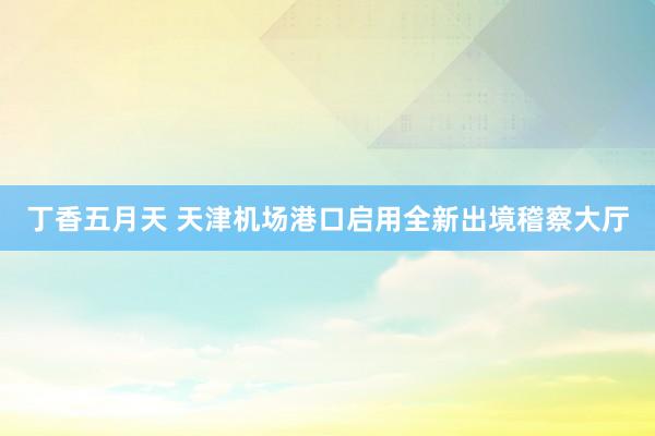 丁香五月天 天津机场港口启用全新出境稽察大厅