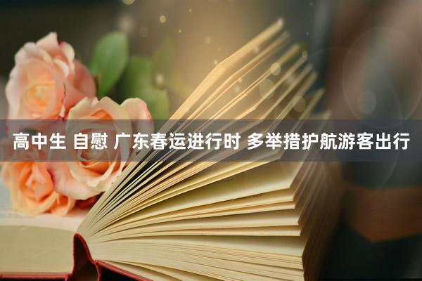 高中生 自慰 广东春运进行时 多举措护航游客出行