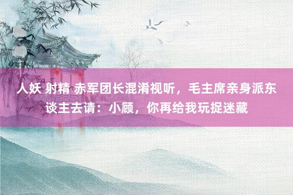 人妖 射精 赤军团长混淆视听，毛主席亲身派东谈主去请：小顾，你再给我玩捉迷藏