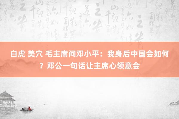 白虎 美穴 毛主席问邓小平：我身后中国会如何？邓公一句话让主席心领意会