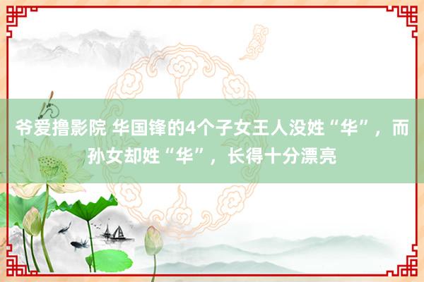 爷爱撸影院 华国锋的4个子女王人没姓“华”，而孙女却姓“华”，长得十分漂亮