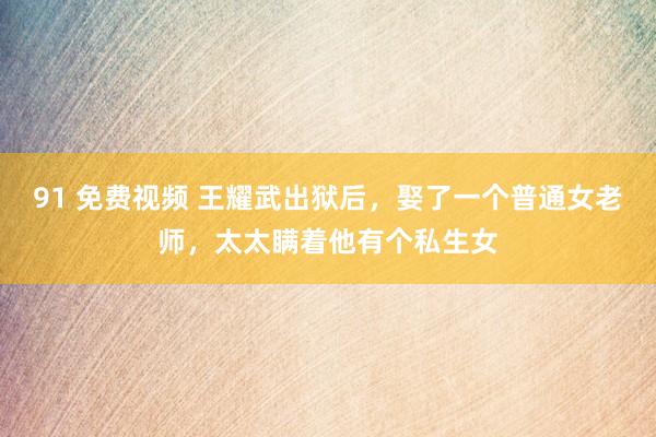 91 免费视频 王耀武出狱后，娶了一个普通女老师，太太瞒着他有个私生女