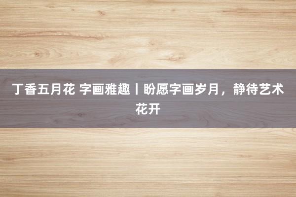 丁香五月花 字画雅趣丨盼愿字画岁月，静待艺术花开