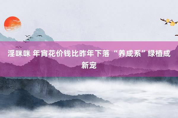 淫咪咪 年宵花价钱比昨年下落 “养成系”绿植成新宠