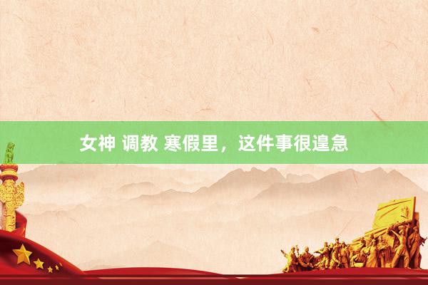 女神 调教 寒假里，这件事很遑急