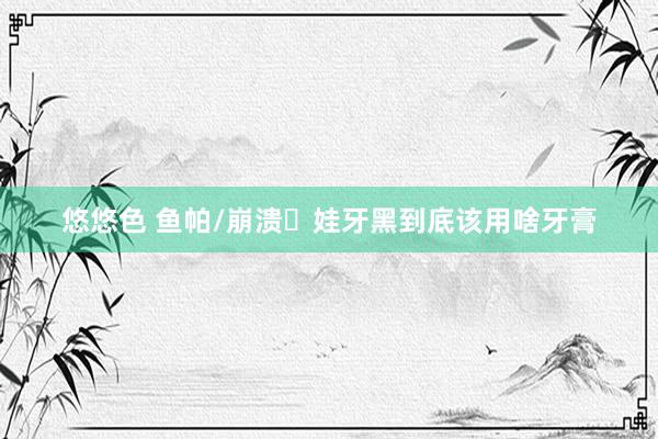 悠悠色 鱼帕/崩溃️娃牙黑到底该用啥牙膏
