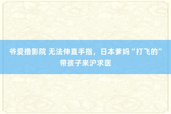 爷爱撸影院 无法伸直手指，日本爹妈“打飞的”带孩子来沪求医