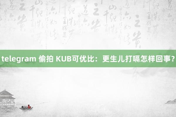 telegram 偷拍 KUB可优比：更生儿打嗝怎样回事？