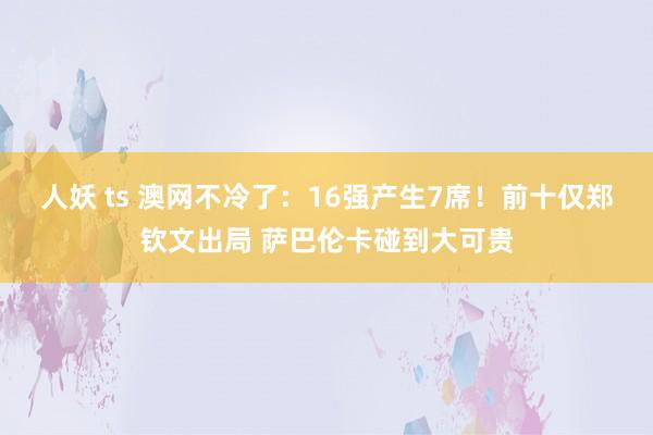 人妖 ts 澳网不冷了：16强产生7席！前十仅郑钦文出局 萨巴伦卡碰到大可贵