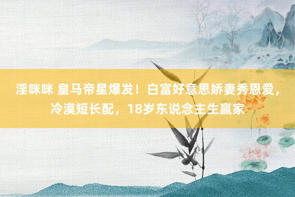 淫咪咪 皇马帝星爆发！白富好意思娇妻秀恩爱，冷漠短长配，18岁东说念主生赢家