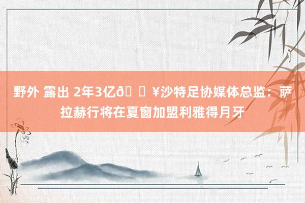 野外 露出 2年3亿💥沙特足协媒体总监：萨拉赫行将在夏窗加盟利雅得月牙