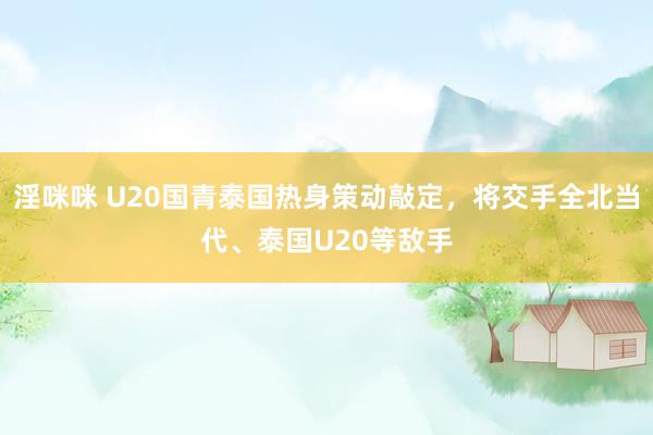 淫咪咪 U20国青泰国热身策动敲定，将交手全北当代、泰国U20等敌手