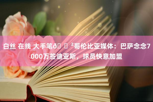 白丝 在线 大手笔😲哥伦比亚媒体：巴萨念念7000万签迪亚斯，球员快意加盟