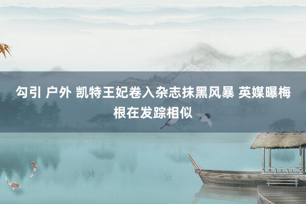 勾引 户外 凯特王妃卷入杂志抹黑风暴 英媒曝梅根在发踪相似
