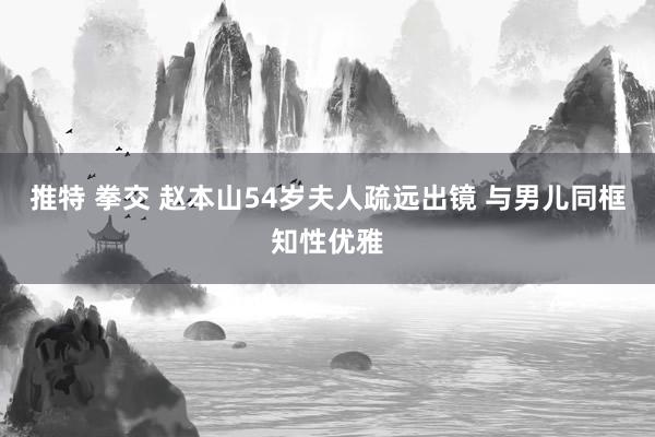 推特 拳交 赵本山54岁夫人疏远出镜 与男儿同框知性优雅