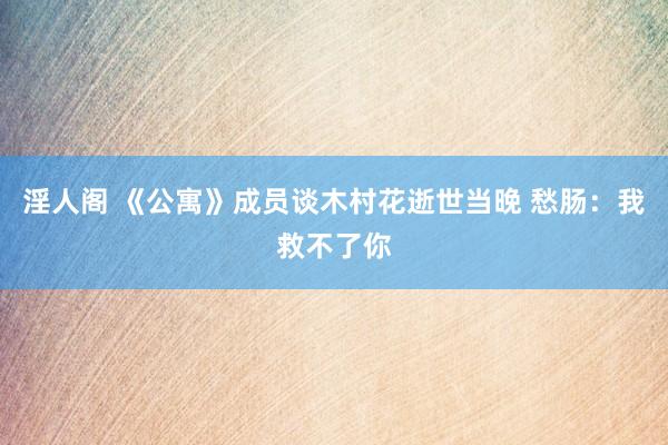 淫人阁 《公寓》成员谈木村花逝世当晚 愁肠：我救不了你