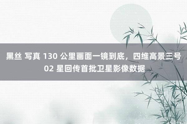 黑丝 写真 130 公里画面一镜到底，四维高景三号 02 星回传首批卫星影像数据