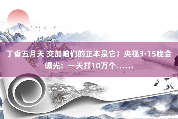 丁香五月天 交加咱们的正本是它！央视3·15晚会曝光：一天打10万个……