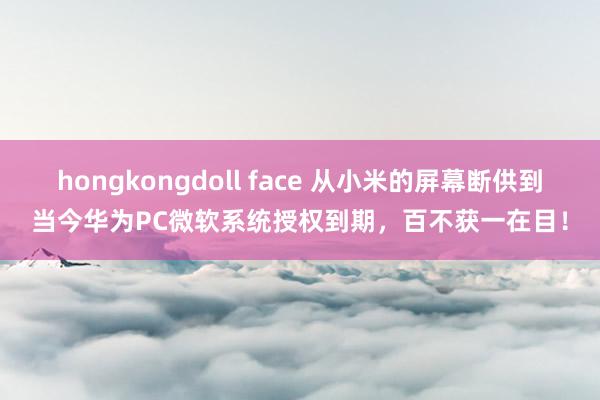 hongkongdoll face 从小米的屏幕断供到当今华为PC微软系统授权到期，百不获一在目！