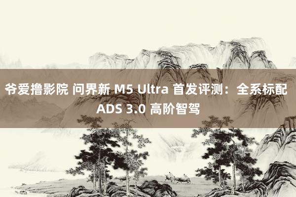 爷爱撸影院 问界新 M5 Ultra 首发评测：全系标配 ADS 3.0 高阶智驾